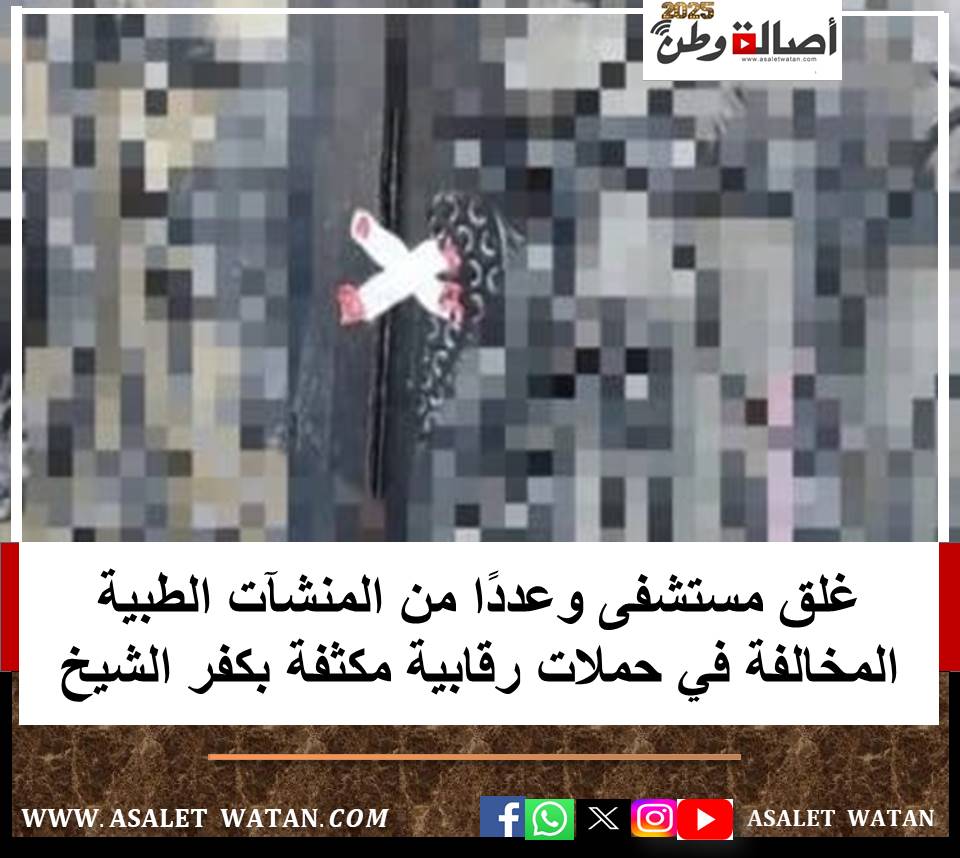 غلق مستشفى وعددًا من المنشآت الطبية المخالفة في حملات رقابية مكثفة بكفر الشيخ